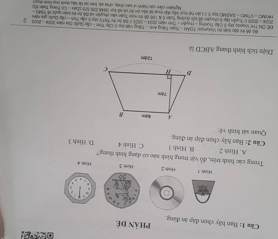 phÀn đè
Câu 1: Bạn hãy chọn đáp án đúng.
Hình 1 Hình 2 Hình 3 Hình 4
Trong các hình trên, đồ vật trong hình nào có dạng hình thang?
A. Hình 2 B. Hình 1 C. Hình 4 D. Hình 3
Câu 2: Bạn hãy chọn đáp án đúng.
Quan sát hình vẽ:
Diện tích hình thang ABCD là
Bộ đề thị đặc biệt ôn Violympic TOÁN - Toán Tiếng Anh - Tiếng Việt lớp 5 Cấp Tĩnh - cấp Quốc Gia năm 2024 - 2025 2
ĐÈ ÔN THI Vioedu lớp 5 Cấp Trường - Huyện - Tỉnh năm 2024 - 2025 // Đề ôn thi TNTV lớp 5 cấp Tỉnh - cấp Quốc gia năm
2024 - 2025 // Tuyển tập 9 chuyên đề bổi dưỡng Toán 5 & 106 đề thi môn Toán vào chuyên và Đề ôn thi toán quốc tế TIMO -
HKIMO - VTMO - SASMO lớp 5 // Liên hệ trực tiếp đặt mua tài liệu ôn thi và hỗ trợ. 0948.228.325 (Zalo - Cô Trang Toán IQ)
Nghiêm cẩm các hành vì sao chép, chia sẻ, bán lại tài liệu dưới mọi hình thứch