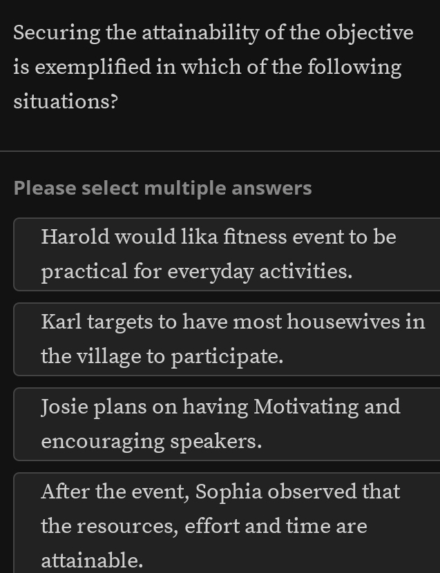 Securing the attainability of the objective
is exemplified in which of the following
situations?
Please select multiple answers
Harold would lika fitness event to be
practical for everyday activities.
Karl targets to have most housewives in
the village to participate.
Josie plans on having Motivating and
encouraging speakers.
After the event, Sophia observed that
the resources, effort and time are
attainable.