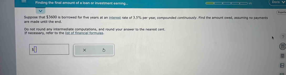 Finding the final amount of a loan or investment earning... )1/5 Doris 
Españo 
Suppose that $3600 is borrowed for five years at an interest rate of 3.5% per year, compounded continuously. Find the amount owed, assuming no payments 
are made until the end. 
Do not round any intermediate computations, and round your answer to the nearest cent. 
If necessary, refer to the list of financial formulas. 
? 
s 
× 5