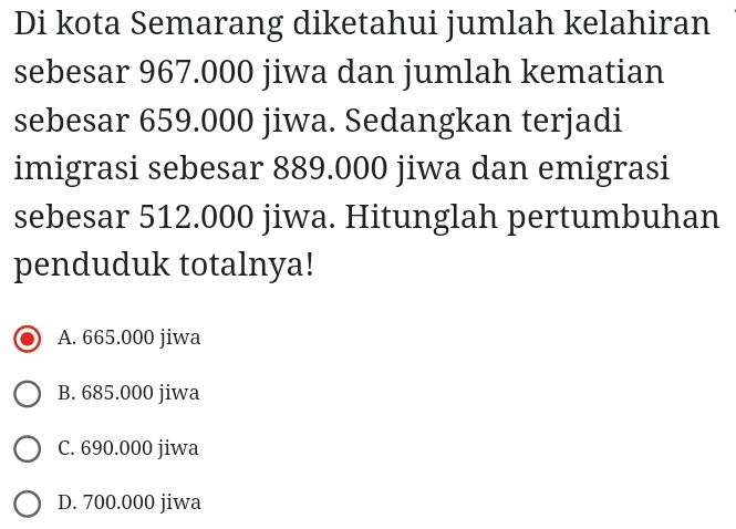 Di kota Semarang diketahui jumlah kelahiran
sebesar 967.000 jiwa dan jumlah kematian
sebesar 659.000 jiwa. Sedangkan terjadi
imigrasi sebesar 889.000 jiwa dan emigrasi
sebesar 512.000 jiwa. Hitunglah pertumbuhan
penduduk totalnya!
A. 665.000 jiwa
B. 685.000 jiwa
C. 690.000 jiwa
D. 700.000 jiwa