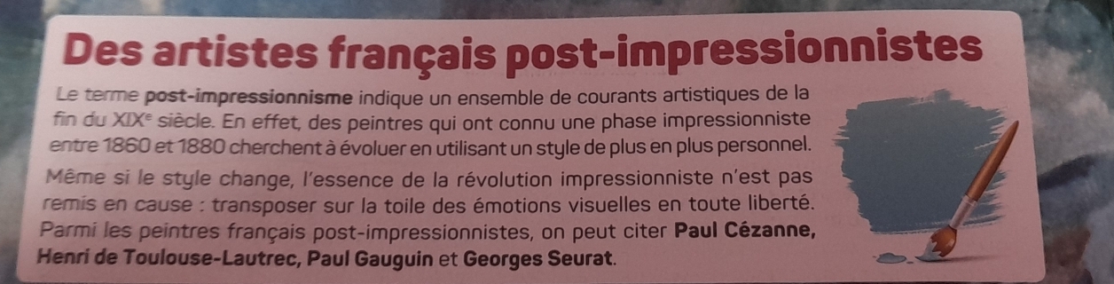 Des artistes français post-impressionnistes 
Le terme post-impressionnisme indique un ensemble de courants artistiques de la 
fin du XIX° siècle. En effet, des peintres qui ont connu une phase impressionniste 
entre 1860 et 1880 cherchent à évoluer en utilisant un style de plus en plus personnel. 
Même si le style change, l'essence de la révolution impressionniste n'est pas 
remis en cause : transposer sur la toile des émotions visuelles en toute liberté. 
Parmi les peintres français post-impressionnistes, on peut citer Paul Cézanne, 
Henri de Toulouse-Lautrec, Paul Gauguin et Georges Seurat.