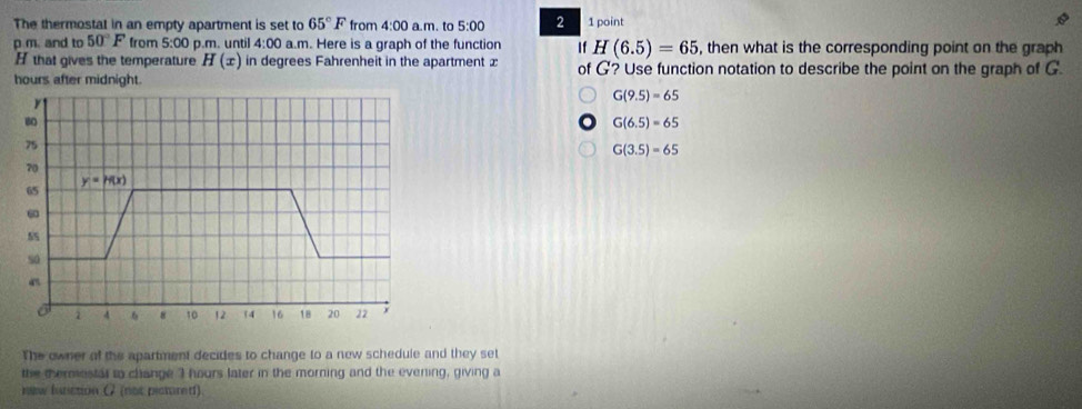 The thermostat in an empty apartment is set to 65°F from 4:00a.m. to 5:00 2 1 point
p m. and to 50°F from 5:00 p.m. until 4:00 a.m. Here is a graph of the function If H(6.5)=65 , then what is the corresponding point on the graph
H that gives the temperature H(x) in degrees Fahrenheit in the apartment £
hours after midnight. of G? Use function notation to describe the point on the graph of G

G(9.5)=65
80
G(6.5)=65
75
G(3.5)=65
70
y=h(x)
65
6
5
so
6 4 8 10 12 14 16 18 20 22 y
The owner of the apartment decides to change to a new schedule and they set
the thermestal to clange 3 hours later in the morning and the evening, giving a
new funiction (7 (not pictured)