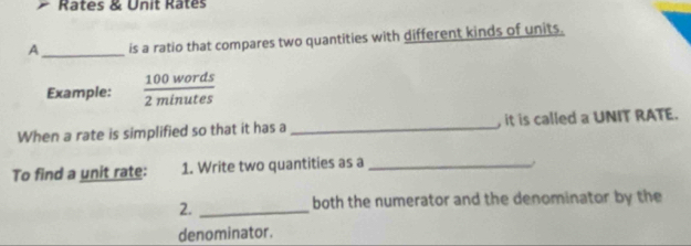 Rates & Unit Rates 
A_ is a ratio that compares two quantities with different kinds of units. 
Example:  100words/2minutes 
When a rate is simplified so that it has a _, it is called a UNIT RATE. 
To find a unit rate: 1. Write two quantities as a_ 
2._ 
both the numerator and the denominator by the 
denominator.