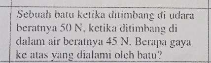 Sebuah batu ketika ditimbang di udara 
beratnya 50 N, ketika ditimbang di 
dalam air beratnya 45 N. Berapa gaya 
ke atas yang dialami oleh batu?