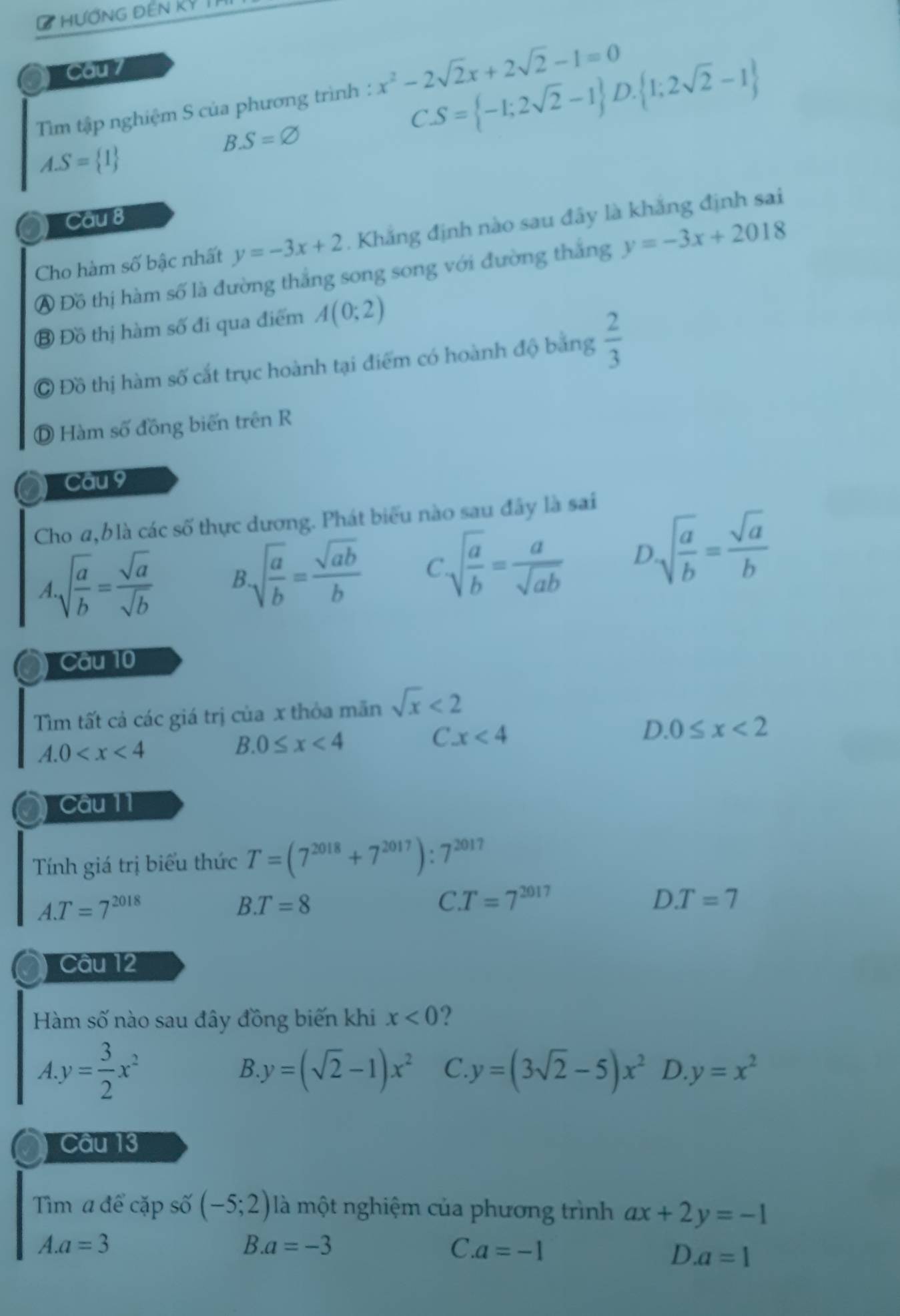 #HƯƠNG ĐEN KY
a Cau 7
Tim tập nghiệm S của phương trình : x^2-2sqrt(2)x+2sqrt(2)-1=0
B.S=varnothing
CS= -1;2sqrt(2)-1 D.  1;2sqrt(2)-1
A.S= 1
Câu 8
Cho hàm số bậc nhất y=-3x+2. Khắng định nào sau đây là khắng định sai
A Đồ thị hàm số là đường thắng song song với đường thắng y=-3x+2018
③ Đồ thị hàm số đi qua điểm A(0;2)
C Đồ thị hàm số cắt trục hoành tại điểm có hoành độ bằng  2/3 
Ⓓ Hàm số đồng biến trên R
Cau 9
Cho a,b là các số thực dương. Phát biểu nào sau đây là sai
A.sqrt(frac a)b= sqrt(a)/sqrt(b)  B.sqrt(frac a)b= sqrt(ab)/b  C.sqrt(frac a)b= a/sqrt(ab)  D.sqrt(frac a)b= sqrt(a)/b 
Câu 10
Tìm tất cả các giá trị của x thỏa mãn sqrt(x)<2</tex>
C. x<4</tex>
A.0
B.0≤ x<4</tex>
D. 0≤ x<2</tex>
Câu 11
Tính giá trị biểu thức T=(7^(2018)+7^(2017)):7^(2017)
A.T=7^(2018)
B. T=8 C T=7^(2017) DT=7
Câu 12
Hàm số nào sau đây đồng biến khi x<0</tex>
A y= 3/2 x^2
B y=(sqrt(2)-1)x^2 C. y=(3sqrt(2)-5)x^2 D y=x^2
Câu 13
Tìm a để cặp số (-5;2) là một nghiệm của phương trình ax+2y=-1
A.a=3
B.a=-3
C.a=-1
D. a=1