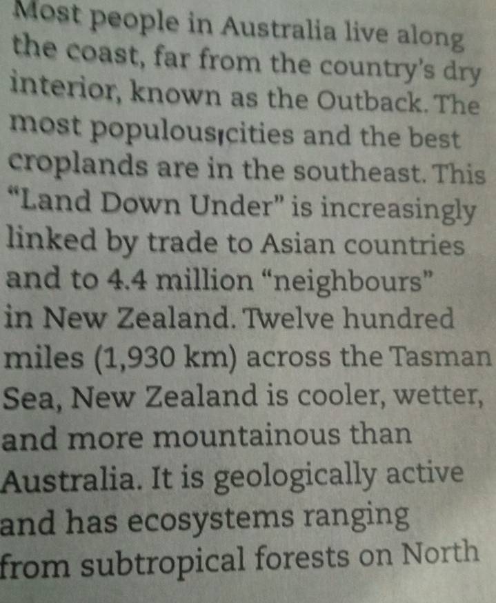 Most people in Australia live along 
the coast, far from the country's dry 
interior, known as the Outback. The 
most populous cities and the best 
croplands are in the southeast. This 
“Land Down Under” is increasingly 
linked by trade to Asian countries 
and to 4.4 million “neighbours” 
in New Zealand. Twelve hundred
miles (1,930 km) across the Tasman 
Sea, New Zealand is cooler, wetter, 
and more mountainous than 
Australia. It is geologically active 
and has ecosystems ranging 
from subtropical forests on North