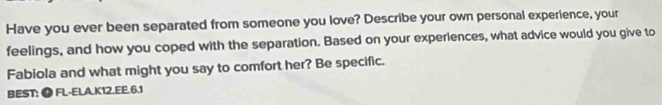 Have you ever been separated from someone you love? Describe your own personal experience, your 
feelings, and how you coped with the separation. Based on your experiences, what advice would you give to 
Fabiola and what might you say to comfort her? Be specific. 
BEST: ⑰ FL-ELA.K12.EE.6.1