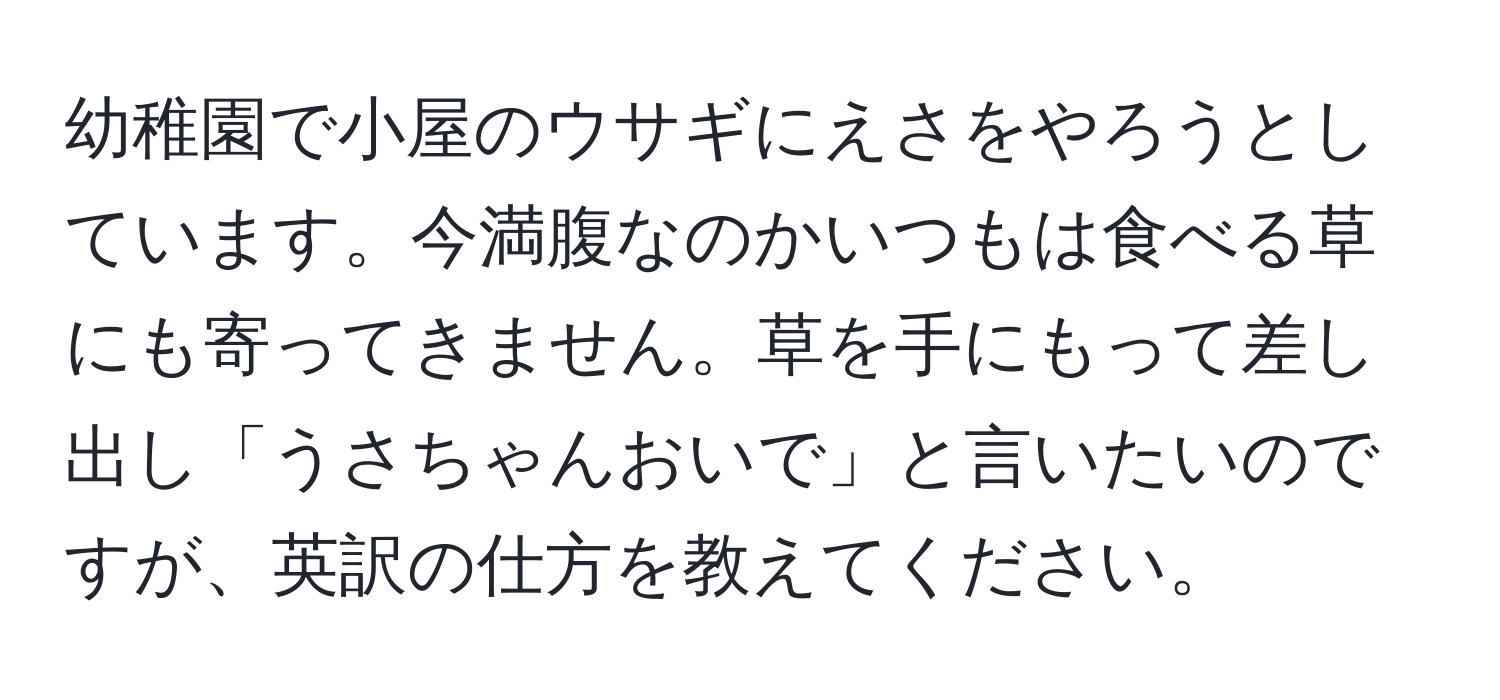 幼稚園で小屋のウサギにえさをやろうとしています。今満腹なのかいつもは食べる草にも寄ってきません。草を手にもって差し出し「うさちゃんおいで」と言いたいのですが、英訳の仕方を教えてください。