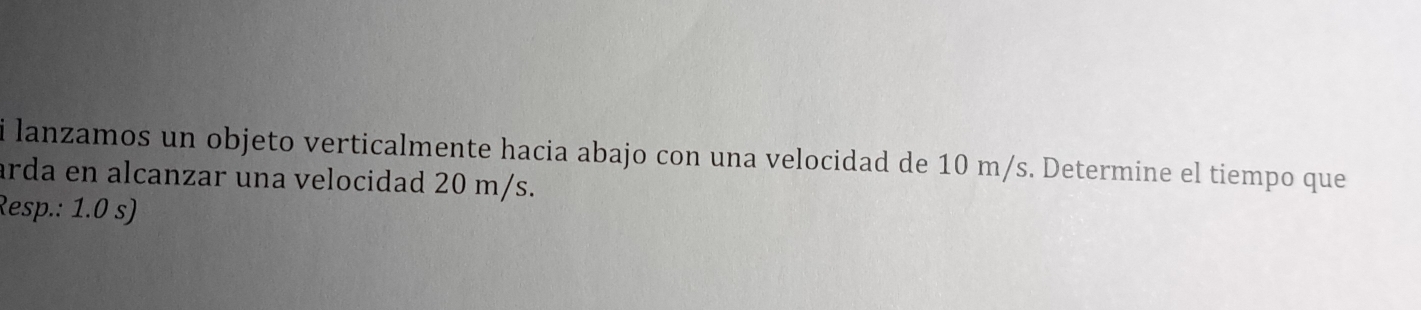 lanzamos un objeto verticalmente hacia abajo con una velocidad de 10 m/s. Determine el tiempo que 
arda en alcanzar una velocidad 20 m/s. 
Resp.: 1.0 s)