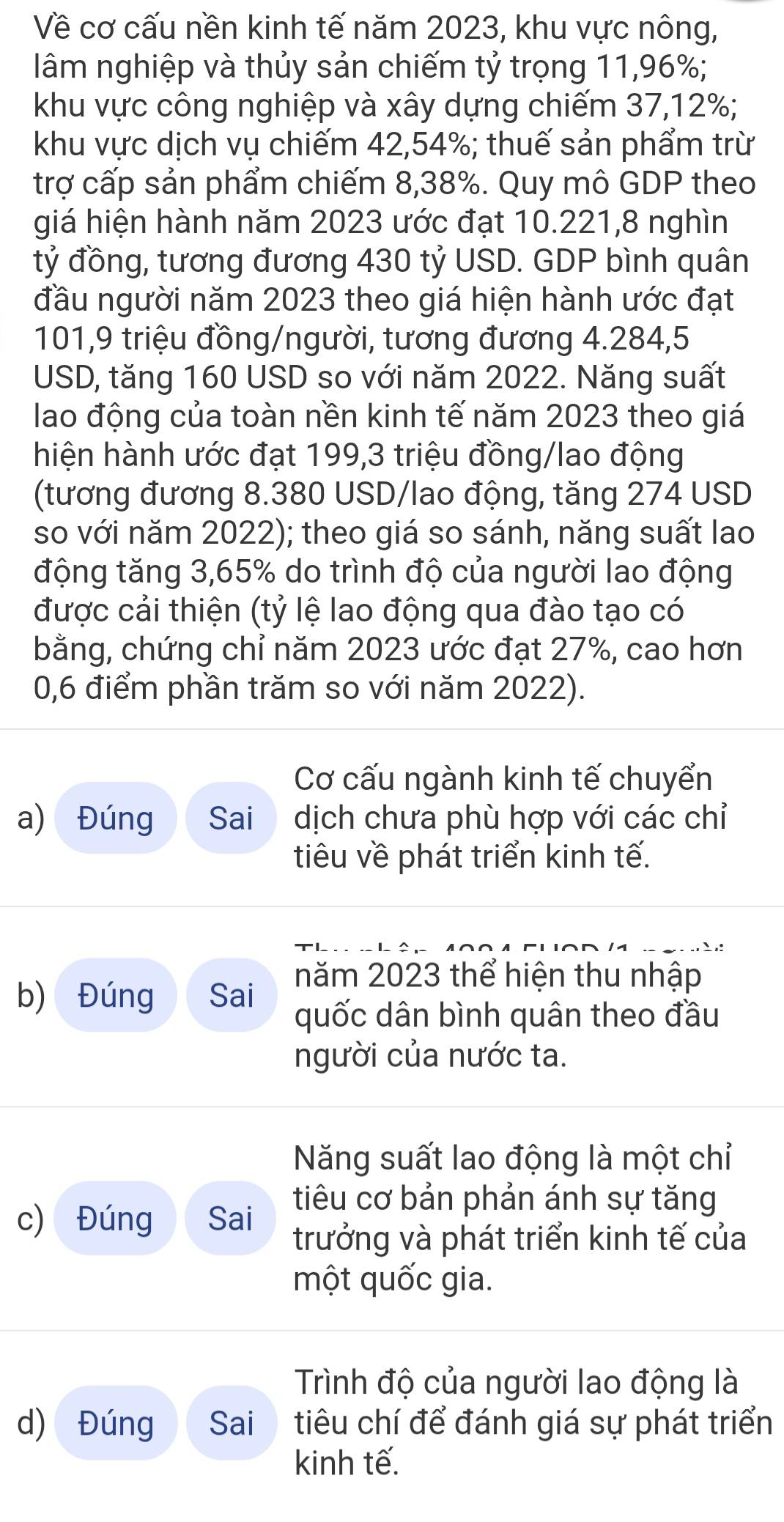 Về cơ cấu nền kinh tế năm 2023, khu vực nông,
lâm nghiệp và thủy sản chiếm tỷ trọng 11,96%;
khu vực công nghiệp và xây dựng chiếm 37,12%;
khu vực dịch vụ chiếm 42,54%; thuế sản phẩm trừ
trợ cấp sản phẩm chiếm 8,38%. Quy mô GDP theo
giá hiện hành năm 2023 ước đạt 10.221,8 nghìn
tỷ đồng, tương đương 430 tỷ USD. GDP bình quân
đầu người năm 2023 theo giá hiện hành ước đạt
101,9 triệu đồng/người, tương đương 4.284,5
USD, tăng 160 USD so với năm 2022. Năng suất
lao động của toàn nền kinh tế năm 2023 theo giá
hiện hành ước đạt 199,3 triệu đồng/lao động
(tương đương 8.380 USD/lao động, tăng 274 USD
so với năm 2022); theo giá so sánh, năng suất lao
động tăng 3,65% do trình độ của người lao động
được cải thiện (tỷ lệ lao động qua đào tạo có
bằng, chứng chỉ năm 2023 ước đạt 27%, cao hơn
0,6 điểm phần trăm so với năm 2022).
Cơ cấu ngành kinh tế chuyển
a) Đúng Sai dịch chưa phù hợp với các chỉ
tiu về phát triển kinh tế.
b) Đúng Sai năm 2023 thể hiện thu nhập
quốc dân bình quân theo đầu
người của nước ta.
Năng suất lao động là một chỉ
tiêu cơ bản phản ánh sự tăng
c) Đúng Sai trưởng và phát triển kinh tế của
một quốc gia.
Trình độ của người lao động là
d) Đúng Sai tiêu chí để đánh giá sự phát triển
kinh tế.