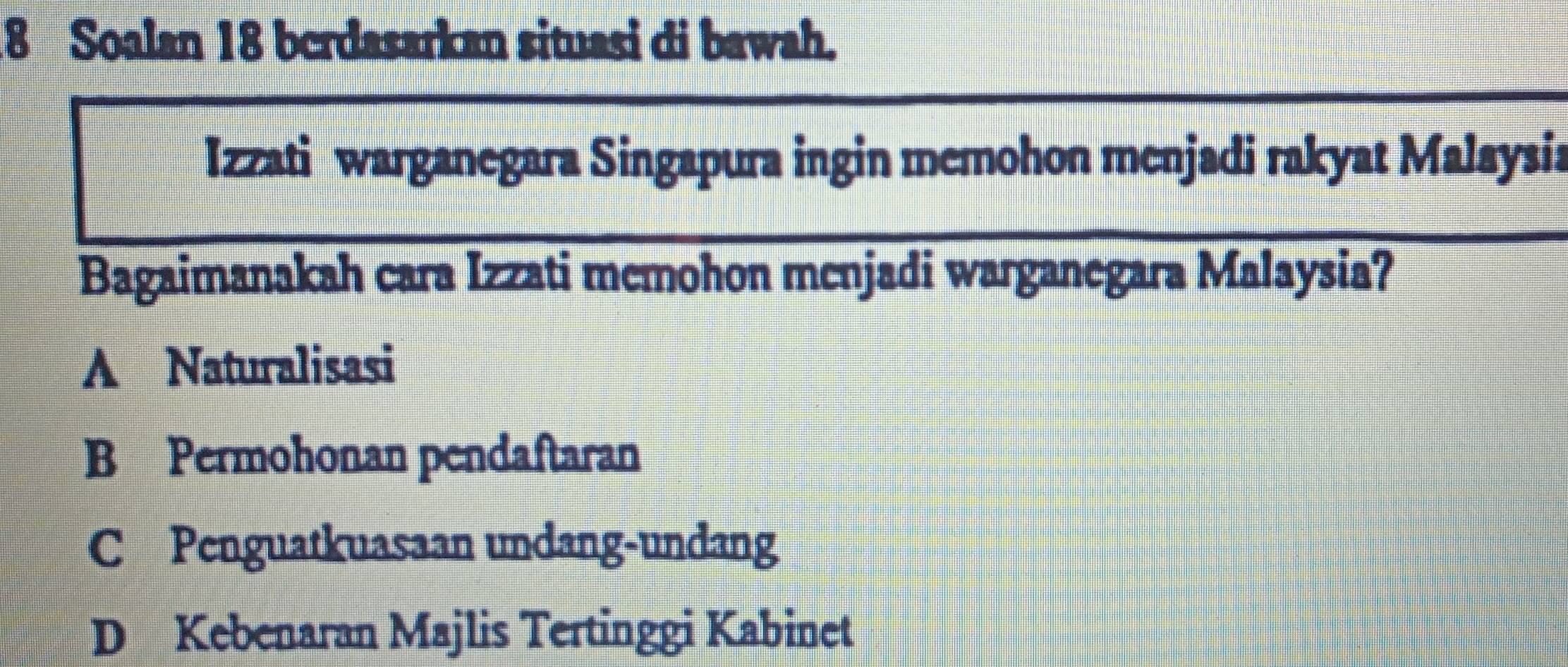 Soalan 18 berdasarkan situasi di bawah.
Izzati warganegara Singapura ingin memohon menjadi rakyat Malaysia
Bagaimanakah cara Izzati memohon menjadi warganegara Malaysia?
A Naturalisasi
B Permohonan pendaftaran
C Penguatkuasaan undang-undang
D Kebenaran Majlis Tertinggi Kabinet