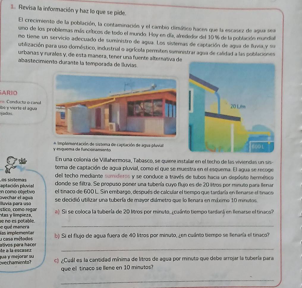 Revisa la información y haz lo que se pide.
El crecimiento de la población, la contaminación y el cambio climático hacen que la escasez de agua sea
uno de los problemas más críticos de todo el mundo. Hoy en día, alrededor del 10% de la población mundial
no tiene un servicio adecuado de suministro de agua. Los sistemas de captación de agua de lluvia y su
utilización para uso doméstico, industrial o agrícola permiten suministrar agua de calidad a las poblaciones
urbanas y rurales y, de esta manera, tener una fuente alternativa de
abastecimiento durante la temporada de lluvias.
ARIO
o Conducto o canal 
be y vierte el agua
jados.
* Implementación de sistema de captación de agua pluvial
y esquema de funcionamiento 
En una colonia de Villahermosa, Tabasco, se quiere instalar en el techo de las viviendas un sis
tema de captación de agua pluvial, como el que se muestra en el esquema. El agua se recoge
del techo mediante sumideros y se conduce a través de tubos hacia un depósito hermético
Los sistemas donde se filtra. Se propuso poner una tubería cuyo flujo es de 20 litros por minuto para llenar
captación pluvial
en como objetivo el tinaco de 600 L. Sin embargo, después de calcular el tiempo que tardaría en Ilenarse el tinaco
ovechar el agua se decidió utilizar una tubería de mayor diámetro que lo llenara en máximo 10 minutos.
lluvia para uso
stico, como regar
ntas y limpieza, a) Si se coloca la tubería de 20 litros por minuto, ¿cuánto tiempo tardará en Ilenarse el tinaco?
e no es potable.
e qué manera
_
ías implementar
u casa métodos b) Si el flujo de agua fuera de 40 litros por minuto, ¿en cuánto tiempo se llenaría el tinaco?
_
ativos para hacer
te a la escasez
gua y mejorar su
ovechamiento? c) ¿Cuál es la cantidad mínima de litros de agua por minuto que debe arrojar la tubería para
que el tinaco se llene en 10 minutos?
_