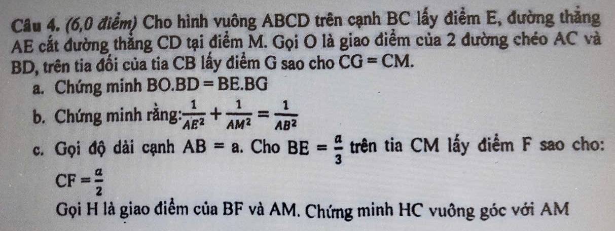 (6,0 điểm) Cho hình vuông ABCD trên cạnh BC lấy điểm E, đường thẳng
AE cắt đường thẳng CD tại điểm M. Gọi O là giao điểm của 2 đường chéo AC và
BD, trên tia đối của tia CB lấy điểm G sao cho CG=CM. 
a. Chứng minh BO.BD=BE.BG
b. Chứng minh rằng:  1/AE^2 + 1/AM^2 = 1/AB^2 
c. Gọi độ dài cạnh AB=a. Cho BE= a/3  trên tia CM lấy điểm F sao cho:
CF= a/2 
Gọi H là giao điểm của BF và AM. Chứng minh HC vuông góc với AM