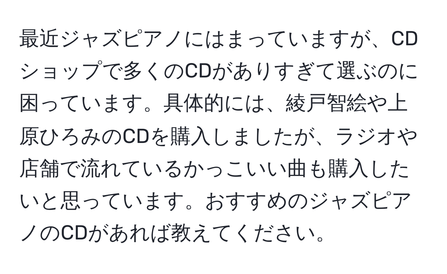 最近ジャズピアノにはまっていますが、CDショップで多くのCDがありすぎて選ぶのに困っています。具体的には、綾戸智絵や上原ひろみのCDを購入しましたが、ラジオや店舗で流れているかっこいい曲も購入したいと思っています。おすすめのジャズピアノのCDがあれば教えてください。