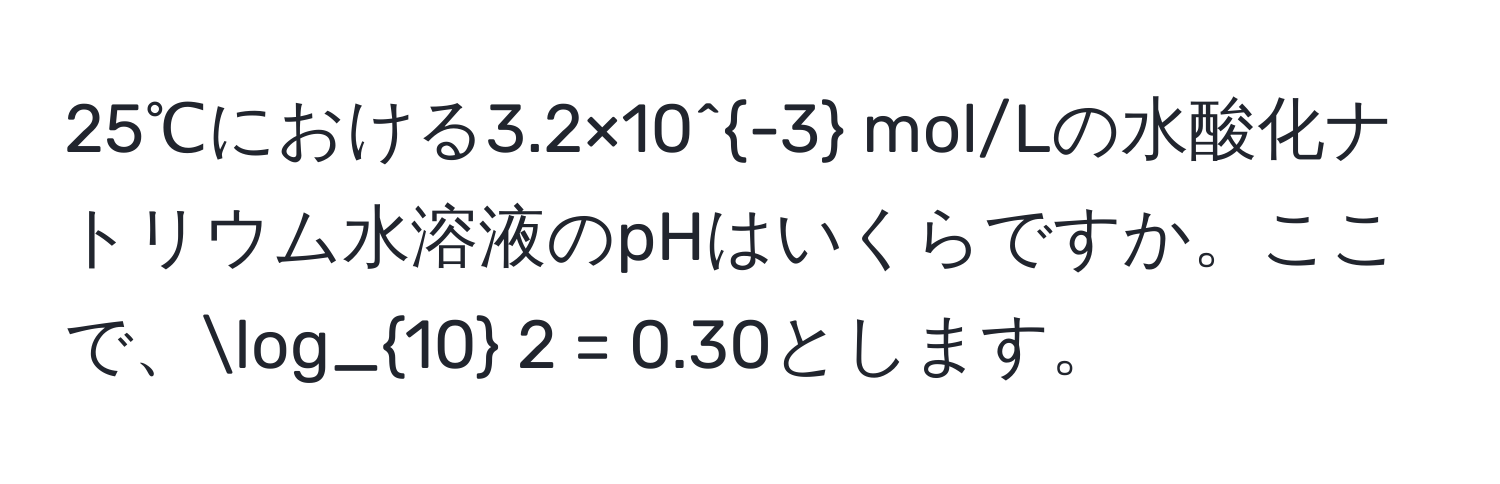 25℃における3.2×10^(-3) mol/Lの水酸化ナトリウム水溶液のpHはいくらですか。ここで、log_10 2 = 0.30とします。