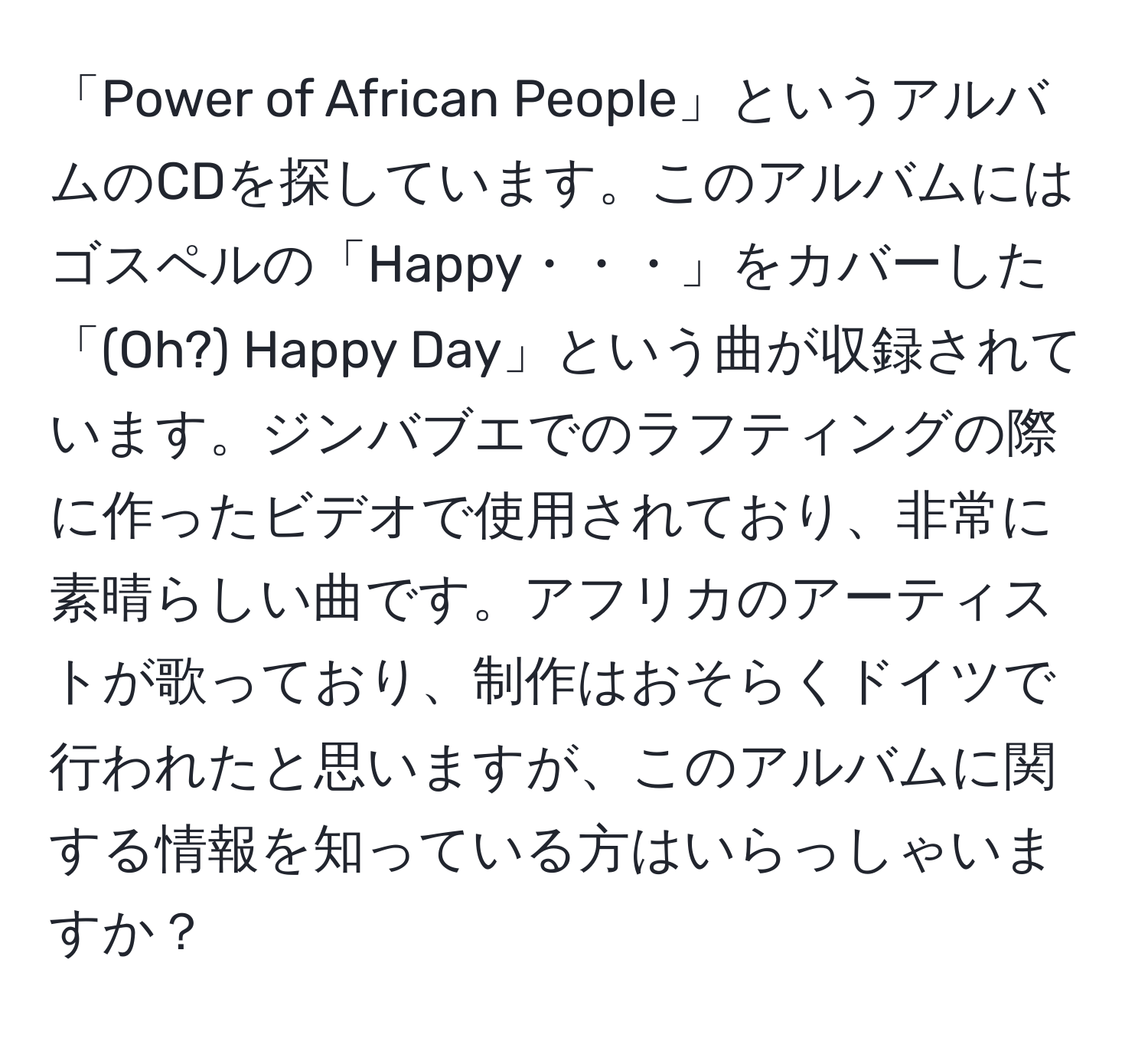 「Power of African People」というアルバムのCDを探しています。このアルバムにはゴスペルの「Happy・・・」をカバーした「(Oh?) Happy Day」という曲が収録されています。ジンバブエでのラフティングの際に作ったビデオで使用されており、非常に素晴らしい曲です。アフリカのアーティストが歌っており、制作はおそらくドイツで行われたと思いますが、このアルバムに関する情報を知っている方はいらっしゃいますか？