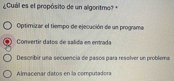 ¿Cuál es el propósito de un algoritmo? *
Optimizar el tiempo de ejecución de un programa
Convertir datos de salida en entrada
Describir una secuencia de pasos para resolver un problema
Almacenar datos en la computadora