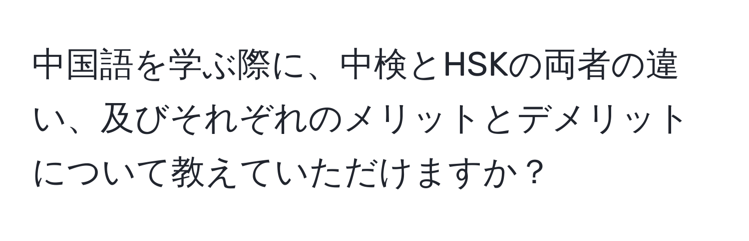 中国語を学ぶ際に、中検とHSKの両者の違い、及びそれぞれのメリットとデメリットについて教えていただけますか？