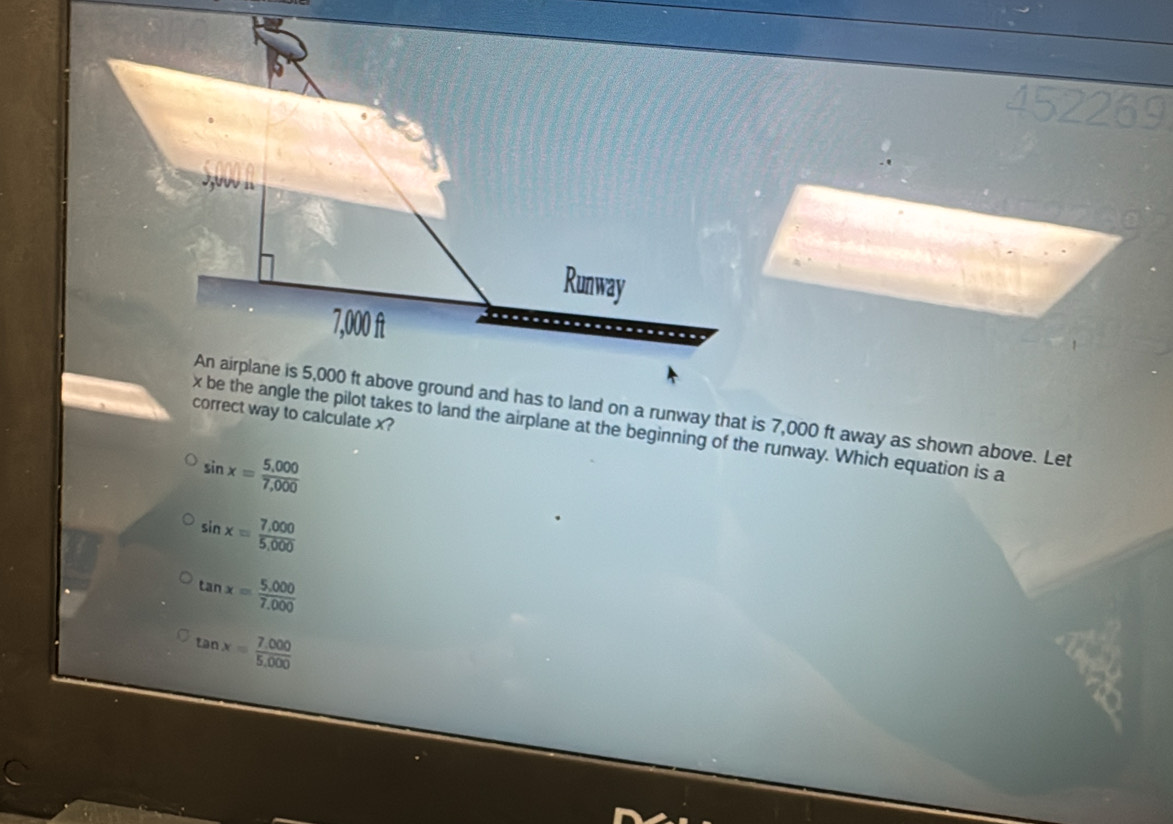 An airplane is 5,000 ft above ground and has to land on a runway that is 7,000 ft away as shown above. Let
correct way to calculate x?
x be the angle the pilot takes to land the airplane at the beginning of the runway. Which equation is a
sin x= (5,000)/7,000 
sin x= (7,000)/5,000 
tan x= (5,000)/7.000 
tan x= (7.000)/5.000 