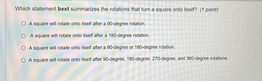 Which statement best summarizes the rotations that turn a square onto itself? (1 point)
A square will rotate onto itself after a 90-degree rotation.
A square will rotate onto itself after a 180-degree rotation.
A square will rotate onto itself after a 90-degree or 180-degree rotation.
A square will rotate onto itself after 90-degree, 180-degree, 270-degree, and 360-degree rotations.