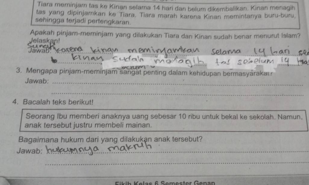 Tiara meminjar tas ke Kinan selama 14 hari dan belum dikembalikan. Kinan menagih 
tas yang dipinjamkan ke Tiara. Tiara marah karena Kinan memintanya buru-buru, 
sehingga terjadi pertengkaran. 
Apakah pinjam-meminjam yang dilakukan Tiara dan Kinan sudah benar menurut Islam? 
Jelaskan! 
_ 
Jawab asena 
3. Mengapa pinjam-meminjam sangat penting dalam kehidupan bermasyaraka 
Jawab:_ 
_ 
_ 
4. Bacalah teks berikut! 
Seorang Ibu memberi anaknya uang sebesar 10 ribu untuk bekal ke sekolah. Namun, 
anak tersebut justru membeli mainan. 
Bagaimana hukum dari yang dilakukan anak tersebut? 
Jawab:_ 
_ 
_ 
Eikih Kelas 6 Semester Genan