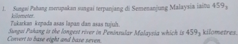 Sungai Pahang merupakan sungai terpanjang di Semenanjung Malaysia iaitu 459_3
kilometer. 
Tukarkan kepada asas lapan dan asas tujuh. 
Sungai Pahang is the longest river in Peninsular Malaysia which is 459_3 kilometres. 
Convert to base eight and base seven.
