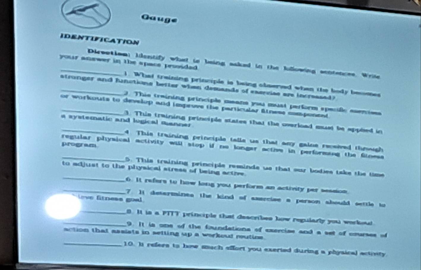 Gaug 
IDENTIFICATION 
your anawer in the apace prssided . 
_Direation: Idestify what is being aaked in the Ilowing centances. Wrile 
). What treizing prisciple is being clnered when the body beoses 
_atronger and hinctions befter when desands of exerviss are increased? 
3 Thio training principle meana you mast perform epesile enenion 
_or workouts to develop and imgeure the particular Slness component 
a systemnatic and logical manner . 
_3. This training principle states that the coerload must be apphed in 
4. This training principle talls us that any gaine reeived thowugh 
program 
_regular physical activity will stop if no longar active in performing the floese 
_ 
5. This training principle reminds we that our bodies take the time 
to adjust to the physical stress of being actre . 
_6. It refers to how long you perform an activity per session 
7 1t determines the kind of axercise a person sbould settle to 
ev fitness goal 
_B. It is a PTTT principle thst describes how regularly you werkou 
9. It is one of the foundations of exercise and a set of courses of 
action that assists in setting up a werkout rutios . 
_10. Is refers to hew sach effort you exerted during a physical ectinty