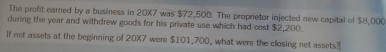 The profit earned by a business in 20X7 was $72,500. The proprietor injected new capital of $8,000
during the year and withdrew goods for his private use which had cost $2,200. 
If net assets at the beginning of 20X7 were $101,700, what were the closing net assets?