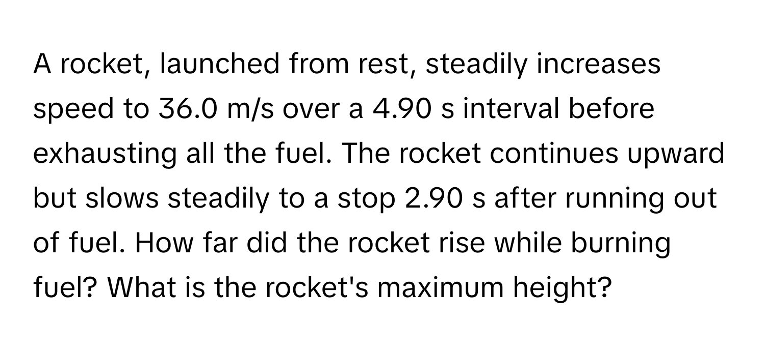 A rocket, launched from rest, steadily increases speed to 36.0 m/s over a 4.90 s interval before exhausting all the fuel. The rocket continues upward but slows steadily to a stop 2.90 s after running out of fuel. How far did the rocket rise while burning fuel? What is the rocket's maximum height?