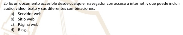 2.- Es un documento accesible desde cualquier navegador con acceso a internet, y que puede incluir
audio, vídeo, texto y sus diferentes combinaciones.
a) Servidor web.
b) Sitio web.
c) Página web.
d) Blog.