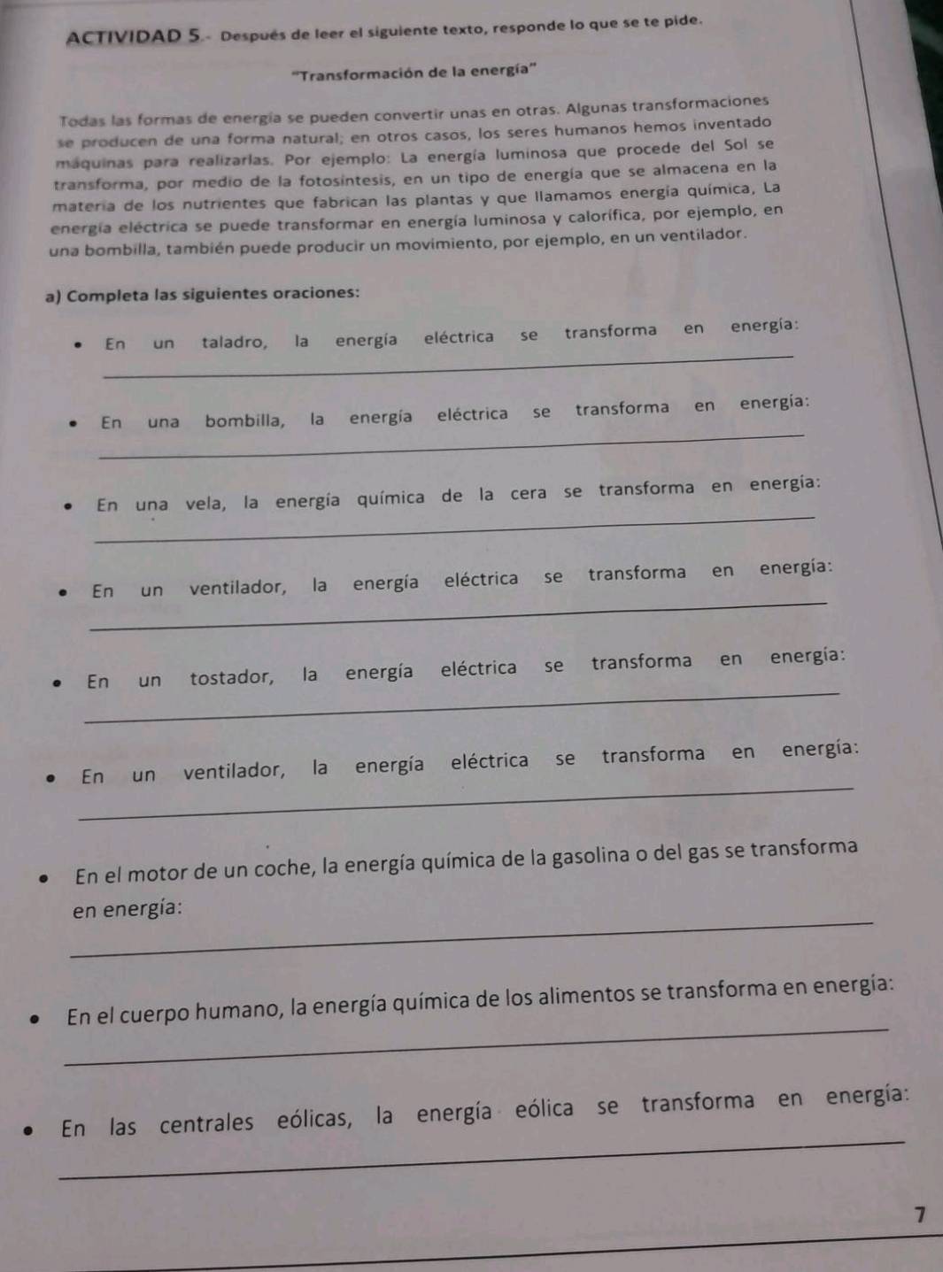 ACTIVIDAD 5.- Después de leer el siguiente texto, responde lo que se te pide. 
''Transformación de la energía'' 
Todas las formas de energía se pueden convertir unas en otras. Algunas transformaciones 
se producen de una forma natural; en otros casos, los seres humanos hemos inventado 
maquinas para realizarlas. Por ejemplo: La energía luminosa que procede del Sol se 
transforma, por medio de la fotosintesis, en un tipo de energía que se almacena en la 
materia de los nutrientes que fabrican las plantas y que llamamos energía química, La 
energía eléctrica se puede transformar en energía luminosa y calorífica, por ejemplo, en 
una bombilla, también puede producir un movimiento, por ejemplo, en un ventilador. 
a) Completa las siguientes oraciones: 
_ 
En un taladro, la energía eléctrica se transforma en energía: 
_ 
En una bombilla, la energía eléctrica se transforma en energía: 
_ 
En una vela, la energía química de la cera se transforma en energía: 
_ 
En un ventilador, la energía eléctrica se transforma en energía: 
_ 
En un tostador, la energía eléctrica se transforma en energía: 
_ 
En un ventilador, la energía eléctrica se transforma en energía: 
En el motor de un coche, la energía química de la gasolina o del gas se transforma 
_ 
en energía: 
_ 
En el cuerpo humano, la energía química de los alimentos se transforma en energía: 
_ 
En las centrales eólicas, la energía eólica se transforma en energía: 
1