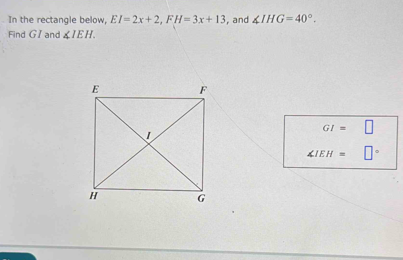 In the rectangle below, EI=2x+2, FH=3x+13 , and ∠ IHG=40°. 
Find GI and ∠ IEH.
GI= □
∠ IEH= □°