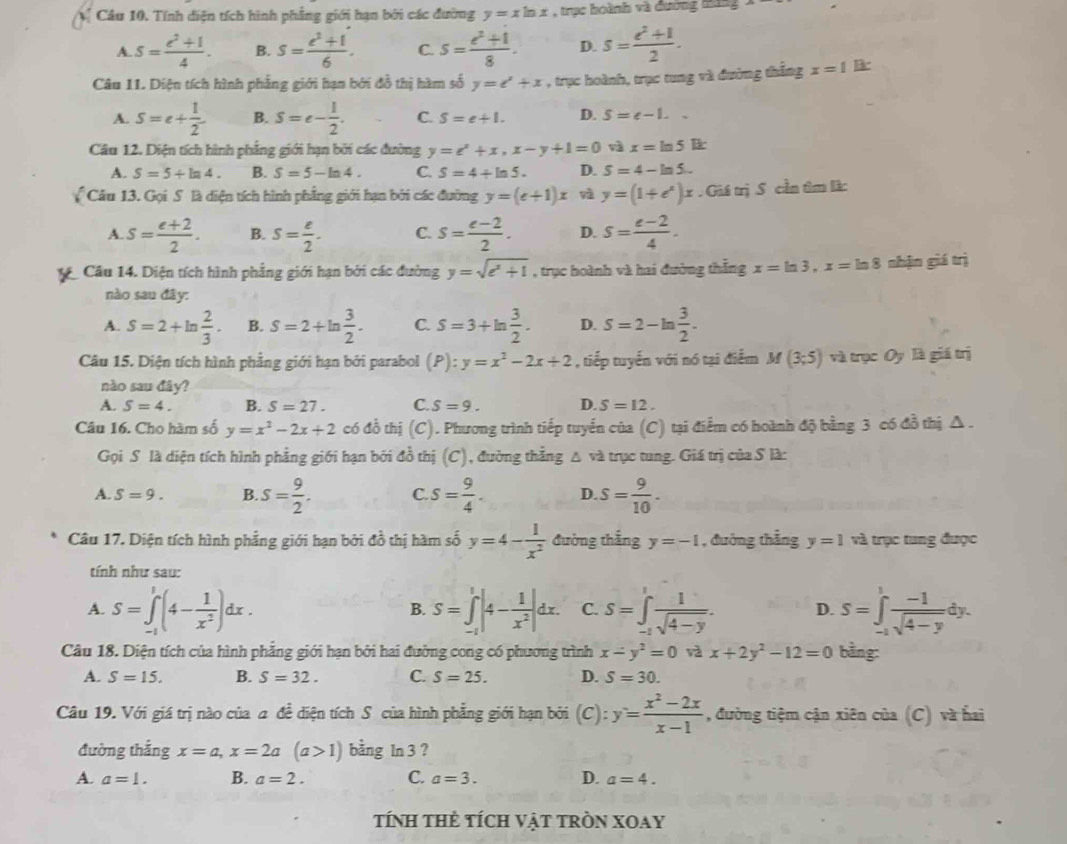 Tính diện tích hình phẳng giới hạn bởi các đường y=xln x , trục hoành và đương tu
A. S= (e^2+1)/4 . B. s= (e^2+1)/6 . C. s= (e^2+1)/8 . D. s= (e^2+1)/2 .
Câu 11. Diện tích hình phẳng giới hạn bởi đồ thị hàm số y=t^2+x , trục hoành, trục tung và đường thắng x=1 B
A. S=e+ 1/2  B. S=e- 1/2 . C. S=e+1. D. S=e-1..
Câu 12. Diện tích hình phẳng giới hạn bởi các đường y=e^x+x,x-y+1=0 x=ln 5lk
A. S=5+ln 4. B. S=5-ln 4. C. S=4+ln 5. D. S=4-ln 5..
Câu 13. Gọi S là diện tích hình phẳng giới hạn bởi các đường y=(e+1)x y=(1+e^x)x.GiitriS cần âm làc
A. S= (e+2)/2 . B. S= e/2 . C. s= (e-2)/2 . D. S= (e-2)/4 .
Câu 14. Diện tích hình phẳng giới hạn bởi các đường y=sqrt(e^x+1) , trục hoành và hai đường thắng x=ln 3,x=ln 8 nhận giá trị
nào sau đây:
A. S=2+ln  2/3 . B. S=2+ln  3/2 . C. S=3+ln  3/2 . D. S=2-ln  3/2 .
Câu 15. Diện tích hình phẳng giới hạn bởi parabol (P):y=x^2-2x+2 , tiếp tuyến với nó tại điểm M(3;5) và trục Oy là giá trị
nào sau đây?
A. S=4. B. S=27. C. S=9. D. S=12.
Câu 16. Cho hàm số y=x^2-2x+2 có đồ thị (C). Phương trình tiếp tuyển của (C) tại điểm có hoành độ bằng 3 có đồ thị Δ .
Gọi S là diện tích hình phẳng giới hạn bởi đồ thị (C), đường thẳng △ và trục tung. Giá trị của S là:
A. S=9. B. s= 9/2 . C. s= 9/4 . D. S= 9/10 .
Câu 17. Diện tích hình phẳng giới hạn bởi đồ thị hàm số y=4- 1/x^2  đường thắng y=-1 , đường thẳng y=1 và trục tung được
tính như sau:
A. S=∈tlimits _(-1)^1(4- 1/x^2 )dx. S=∈tlimits _(-1)^1|4- 1/x^2 |dx. C. S=∈tlimits _(-1)^1 1/sqrt(4-y) . D. S=∈tlimits _(-1)^1 (-1)/sqrt(4-y) dy.
B.
Câu 18. Diện tích của hình phẳng giới hạn bởi hai đường cong có phương trình x-y^2=0 và x+2y^2-12=0 bằng:
A. S=15. B. S=32. C. S=25. D. S=30.
Câu 19. Với giá trị nào của a đề diện tích S của hình phẳng giới hạn bởi (c): y= (x^2-2x)/x-1  , đường tiệm cận xiên của (C) và hai
đường thắng x=a,x=2a(a>1) bằng ln 3 ?
A. a=1. B. a=2. C. a=3. D. a=4.
tính tHẻ tícH Vật tRòN XOay