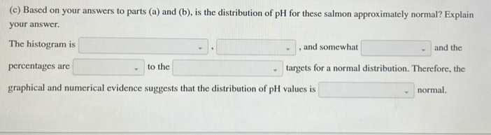 Based on your answers to parts (a) and (b), is the distribution of pH for these salmon approximately normal? Explain 
your answer. 
The histogram is □ .□ □ , and somewhat □ and the 
percentages are □ to the □ targets for a normal distribution. Therefore, the 
graphical and numerical evidence suggests that the distribution of pH values is □ normal.