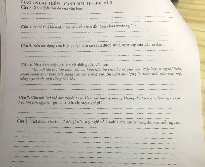 GiáO Án dạy thêm - cánh diều 11 - học kì II 
Câu 3. Xác định chủ đề của văn bản. 
_ 
_ 
_ 
_ 
Câu 4. Anh/ Chị hiều như thế nào về nhan đề “Giàn bầu trước ngõ”? 
_ 
_ 
_ 
Câu 5. Nêu tác dụng của biện pháp tu từ so sánh được sử dụng trong câu văn in đậm. 
_ 
_ 
Câu 6. Nêu cảm nhận của em về những câu văn sau: 
'Bà nội lần thơ lần thần rồi, mà hình như bà chỉ nhớ về quá khứ. Nội hay ra ngoài hiên, 
chăm chăm nhìn giàn bầu đang run rầy trong gió. Bà ngồi đẩy lặng lẽ, thẫn thờ, như chờ một 
tiếng vạc sành, một tiếng ếch kêu. 
_ 
_ 
_ 
Câu 7. Câu nói "có thể bứt người ta ra khỏi quê hương nhưng không thể tách quê hương ra khỏi 
trái tim con người. '' gợi cho anh/ chị suy nghĩ gì? 
_ 
_ 
_ 
_ 
Câu 8. Viết đoạn văn (5- dòng) nêu suy nghĩ về ý nghĩa của quê hương đối với mỗi người. 
_ 
_ 
_ 
_ 
_ 
_ 
_