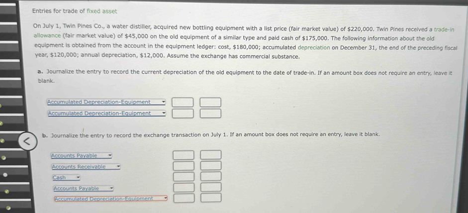 Entries for trade of fixed asset
On July 1, Twin Pines Co., a water distiller, acquired new bottling equipment with a list price (fair market value) of $220,000. Twin Pines received a trade-in
allowance (fair market value) of $45,000 on the old equipment of a similar type and paid cash of $175,000. The following information about the old
equipment is obtained from the account in the equipment ledger: cost, $180,000; accumulated depreciation on December 31, the end of the preceding fiscal
year, $120,000; annual depreciation, $12,000. Assume the exchange has commercial substance.
a. Journalize the entry to record the current depreciation of the old equipment to the date of trade-in. If an amount box does not require an entry, leave it
blank.
Accumulated Depreciation-Equipment
Accumulated Depreciation-Equipment
b. Journalize the entry to record the exchange transaction on July 1. If an amount box does not require an entry, leave it blank.
Accounts Payable
Accounts Receivable
Cash
Accounts Payable
Accumulated Depreciation-Équipment