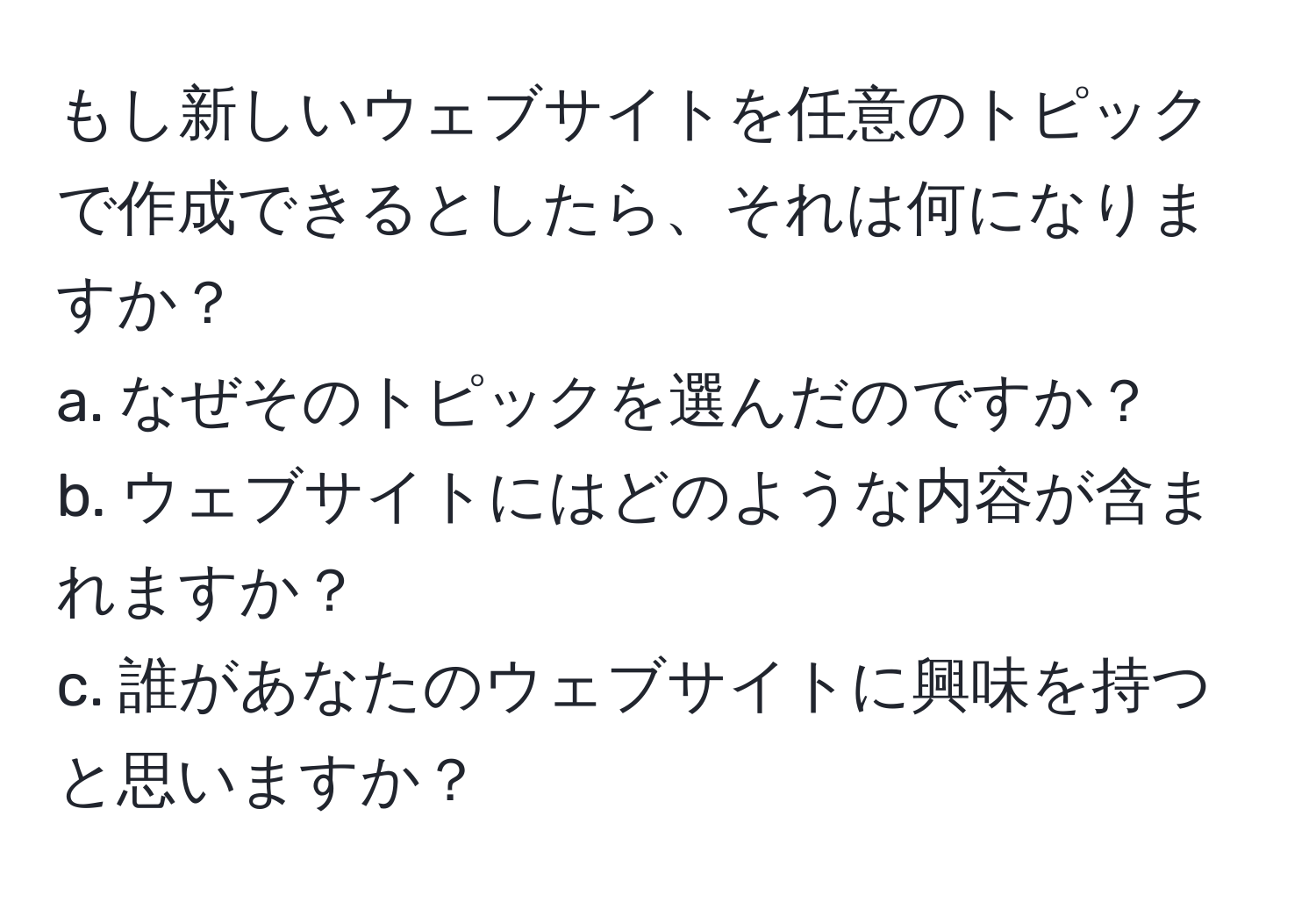 もし新しいウェブサイトを任意のトピックで作成できるとしたら、それは何になりますか？  
a. なぜそのトピックを選んだのですか？  
b. ウェブサイトにはどのような内容が含まれますか？  
c. 誰があなたのウェブサイトに興味を持つと思いますか？