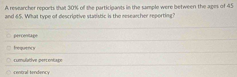 A researcher reports that 30% of the participants in the sample were between the ages of 45
and 65. What type of descriptive statistic is the researcher reporting?
percentage
frequency
cumulative percentage
central tendency