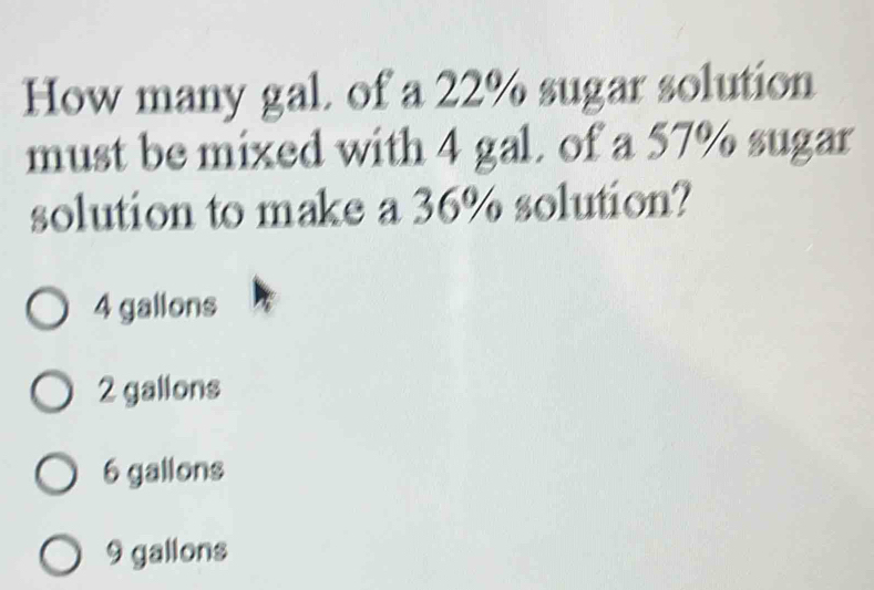 How many gal. of a 22% sugar solution
must be mixed with 4 gal. of a 57% sugar
solution to make a 36% solution?
4 gallons
2 gallons
6 gallons
9 gallons