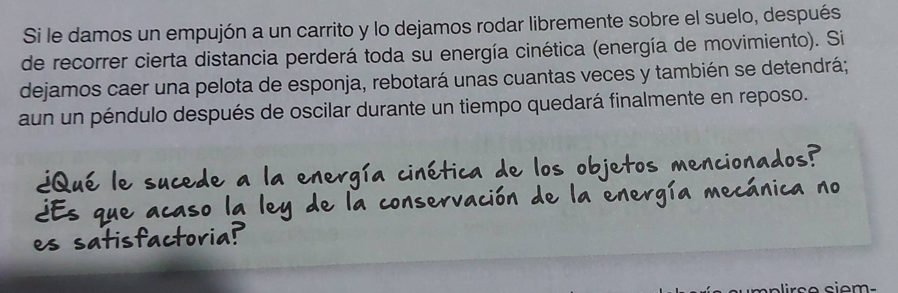 Si le damos un empujón a un carrito y lo dejamos rodar libremente sobre el suelo, después 
de recorrer cierta distancia perderá toda su energía cinética (energía de movimiento). Si 
dejamos caer una pelota de esponja, rebotará unas cuantas veces y también se detendrá; 
aun un péndulo después de oscilar durante un tiempo quedará finalmente en reposo. 
nconad 
irs e siem -