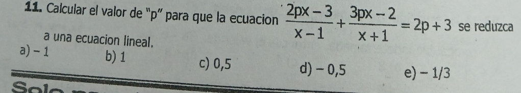 Calcular el valor de “ p ” para que la ecuacion  (2px-3)/x-1 + (3px-2)/x+1 =2p+3 se reduzca
a una ecuacion lineal.
b) 1
a) - 1 c) 0,5
d) - 0,5 e) - 1/3
Sol