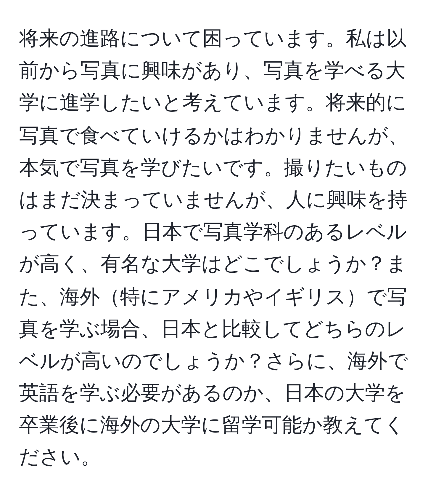 将来の進路について困っています。私は以前から写真に興味があり、写真を学べる大学に進学したいと考えています。将来的に写真で食べていけるかはわかりませんが、本気で写真を学びたいです。撮りたいものはまだ決まっていませんが、人に興味を持っています。日本で写真学科のあるレベルが高く、有名な大学はどこでしょうか？また、海外特にアメリカやイギリスで写真を学ぶ場合、日本と比較してどちらのレベルが高いのでしょうか？さらに、海外で英語を学ぶ必要があるのか、日本の大学を卒業後に海外の大学に留学可能か教えてください。