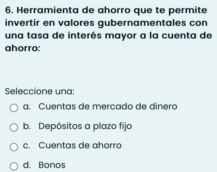 Herramienta de ahorro que te permite
invertir en valores gubernamentales con
una tasa de interés mayor a la cuenta de
ahorro:
Seleccione una:
a. Cuentas de mercado de dinero
b. Depósitos a plazo fijo
c. Cuentas de ahorro
d. Bonos