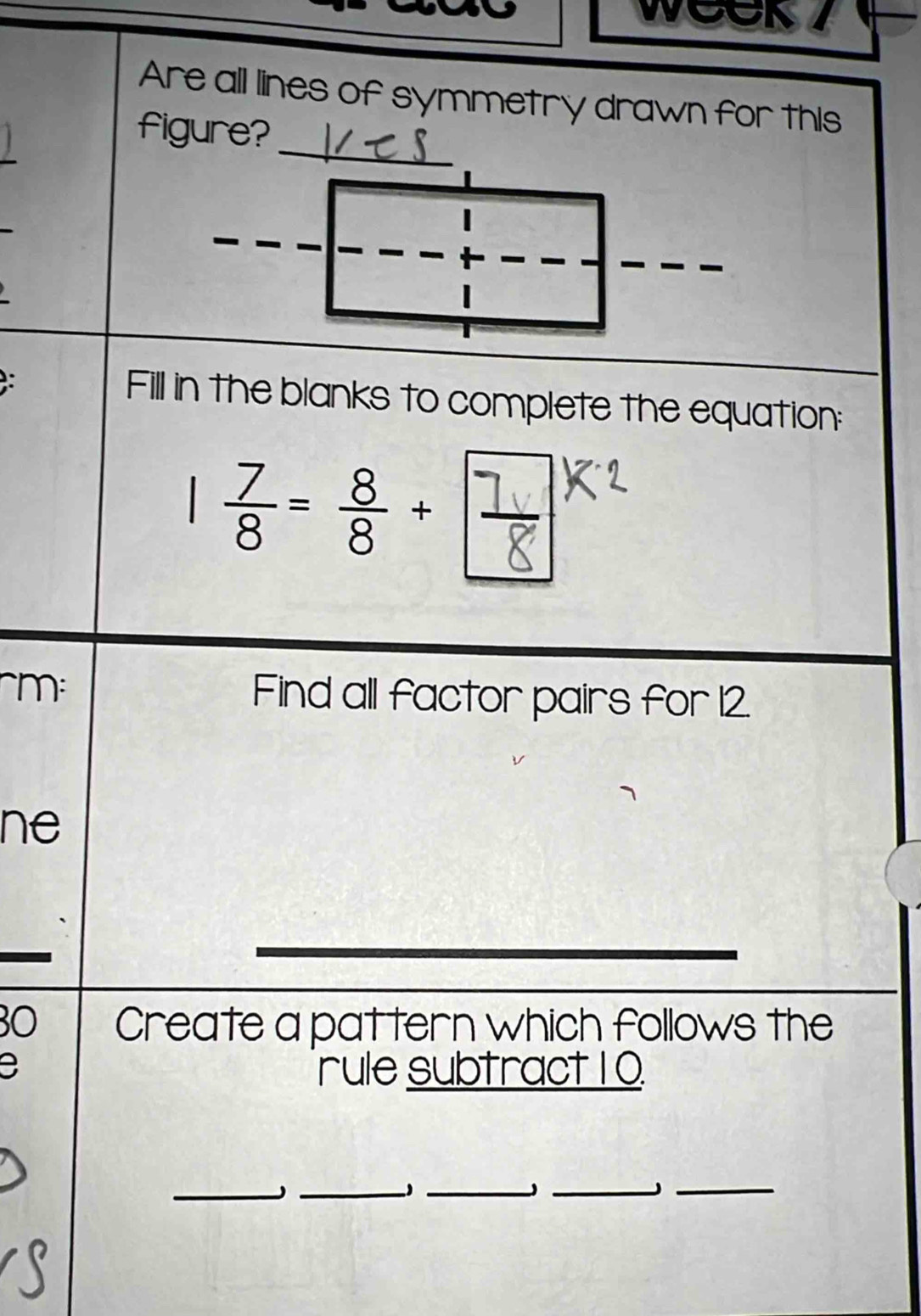 WOOK 7 
Are all lines of symmetry drawn for this 
_ 
figure? 
Fill in the blanks to complete the equation: 
~m: Find all factor pairs for 12. 
ne 
30 Create a pattern which follows the 
rule subtract 10
_ 
_ 
_ 
_J_