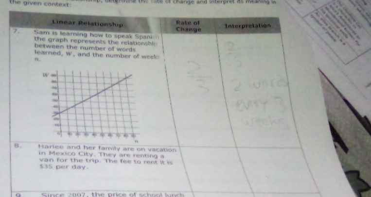 the given context: D, deterine the rate of change and interpret its meaning in 
Linear Relationship Rate of 
7. Sam is learning how to speak Span Change Interpretation 
the graph represents the relationship 
between the number of words 
learned, V , and the number of week
n. 
8. Harlee and her family are on vacation 
in Mexico City. They are renting a 
van for the trip. The fee to rent it is
$35 per day. 
a Since 2007, the price of school lunch