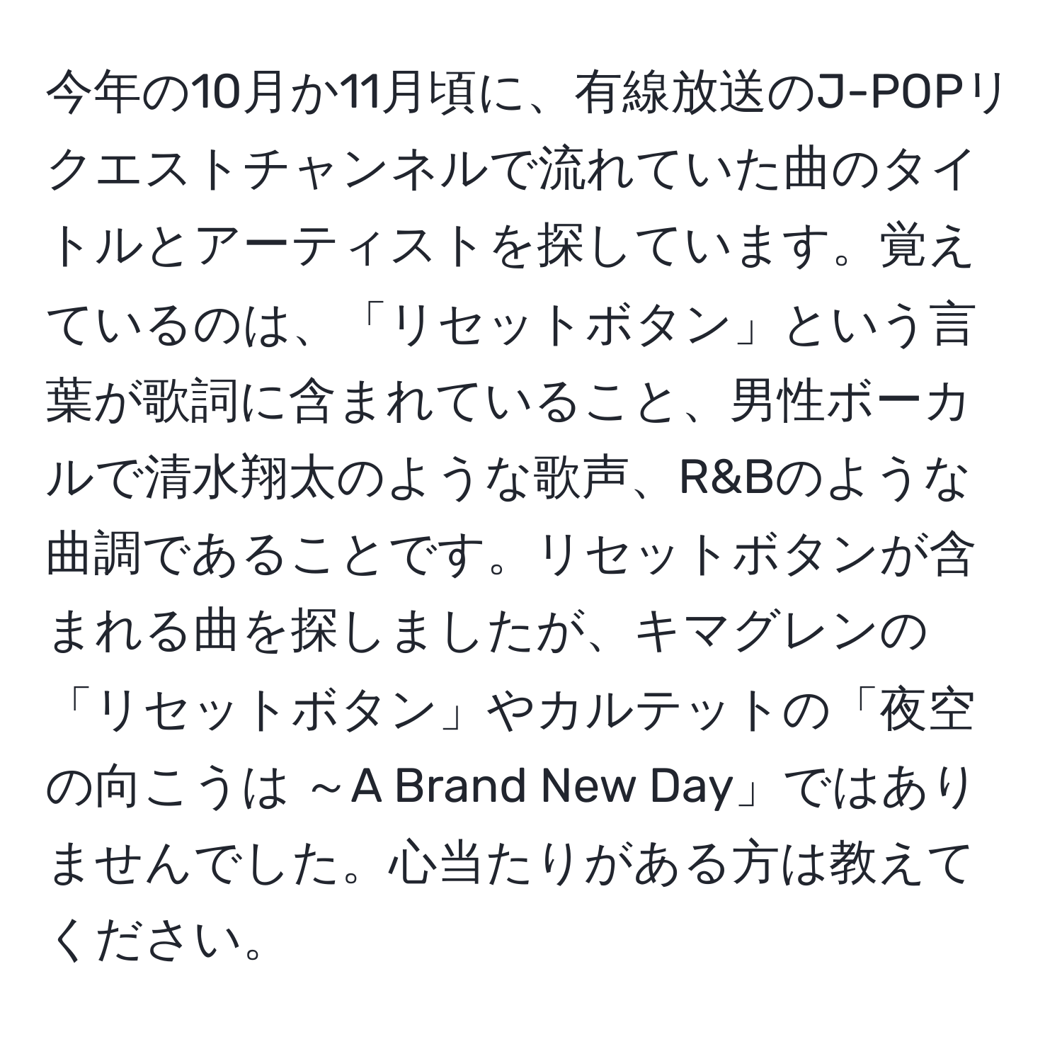 今年の10月か11月頃に、有線放送のJ-POPリクエストチャンネルで流れていた曲のタイトルとアーティストを探しています。覚えているのは、「リセットボタン」という言葉が歌詞に含まれていること、男性ボーカルで清水翔太のような歌声、R&Bのような曲調であることです。リセットボタンが含まれる曲を探しましたが、キマグレンの「リセットボタン」やカルテットの「夜空の向こうは ～A Brand New Day」ではありませんでした。心当たりがある方は教えてください。