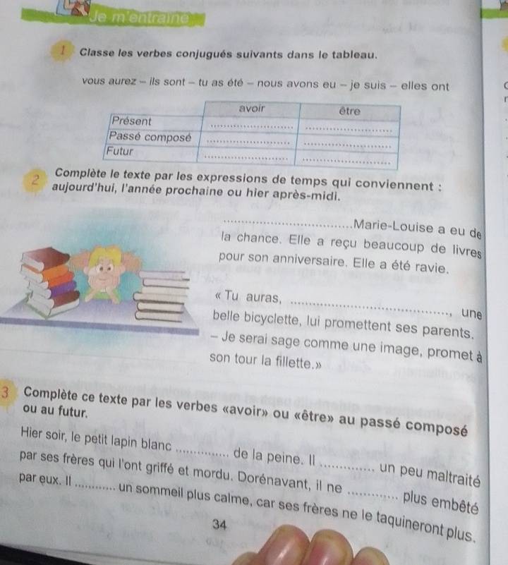 Je m'entraîne 
Classe les verbes conjugués suivants dans le tableau. 
vous aurez - ils sont - tu as été - nous avons eu - je suis - elles ont 
Complète le texte par les expressions de temps qui conviennent : 
2 aujourd'hui, l'année prochaine ou hier après-midi. 
_ 
Marie-Louise a eu d 
a chance. Elle a reçu beaucoup de livres 
our son anniversaire. Elle a été ravie. 
_ 
Tu auras, 
une 
le bicyclette, lui promettent ses parents. 
e serai sage comme une image, promet à 
son tour la fillette.» 
3 Complète ce texte par les verbes «avoir» ou «être» au passé composé 
ou au futur. 
Hier soir, le petit lapin blanc _de la peine. Il un peu maltraité 
par ses frères qui l'ont griffé et mordu. Dorénavant, il ne_ 
par eux. I_ 
plus embêté 
un sommeil plus calme, car ses frères ne le taquineront plus. 
34