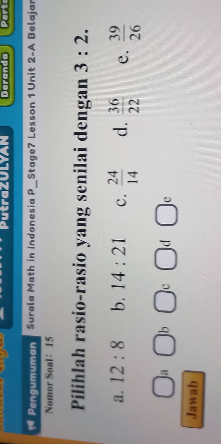 PutraZULYAN Beranda Perto
Pengumuman Surala Math in Indonesia P_ Stage7 Lesson 1 Unit 2-A Belajar
Nomor Soal： 15
Pilihlah rasio-rasio yang senilai dengan 3:2.
a. 12:8 b. 14:21 c.  24/14  d.  36/22  e.  39/26 
□ a □ b □ c □ d□ e
Jawab