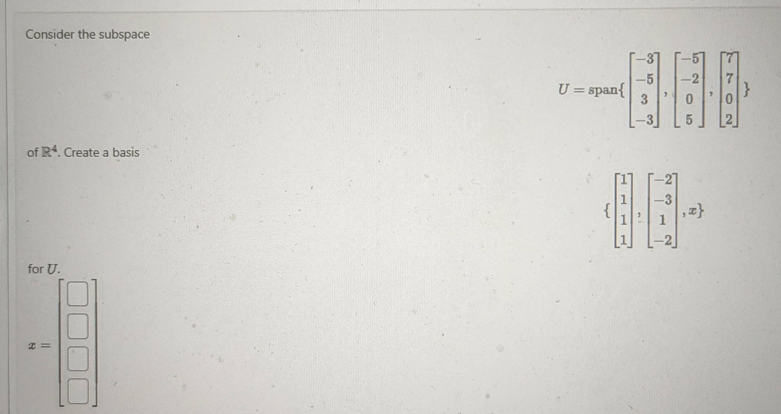 Consider the subspace
U=span beginbmatrix -3 -5 3 -3endbmatrix ,beginbmatrix -5 -2 0 5endbmatrix ,beginbmatrix 7 7 0 2endbmatrix 
of R^4. Create a basis
 beginbmatrix 1 1 1 1endbmatrix ,beginbmatrix -2 -3 1 -2endbmatrix ,x ,
y=□