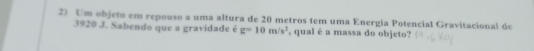 Um objeto em repouso a uma altura de 20 metros tem uma Energia Potencial Gravitacional de
3920 J. Sabendo que a gravidade é g=10m/s^2 , qual é a massa do objeto?